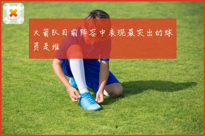 火箭队目前阵容中表现最突出的球员是谁