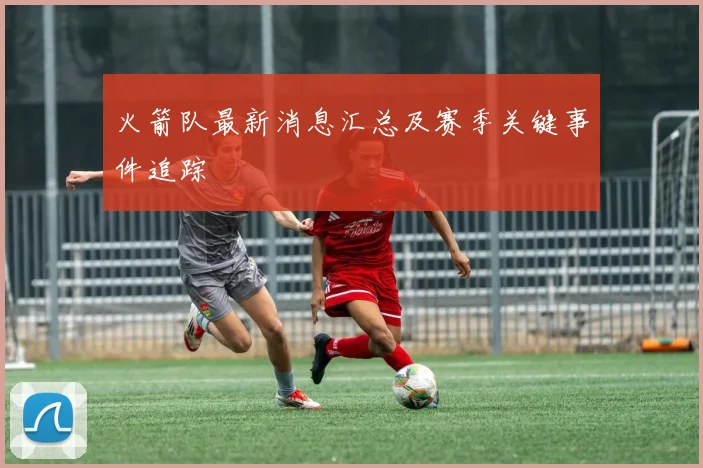 火箭队最新消息汇总及赛季关键事件追踪