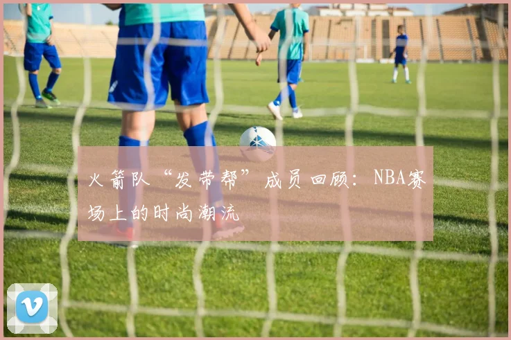 火箭队“发带帮”成员回顾：NBA赛场上的时尚潮流