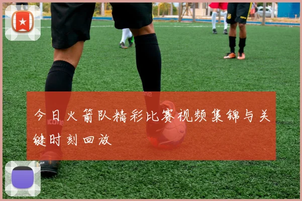 今日火箭队精彩比赛视频集锦与关键时刻回放