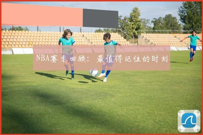 NBA赛季回顾：最值得记住的时刻