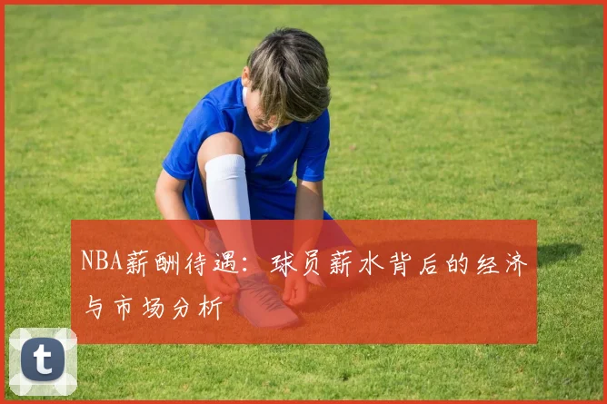 NBA薪酬待遇：球员薪水背后的经济与市场分析