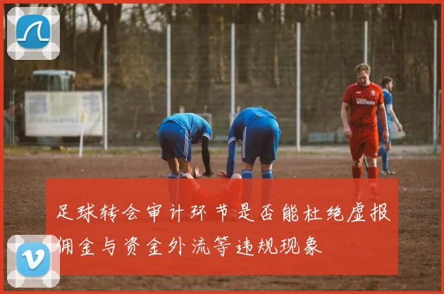 足球转会审计环节是否能杜绝虚报佣金与资金外流等违规现象